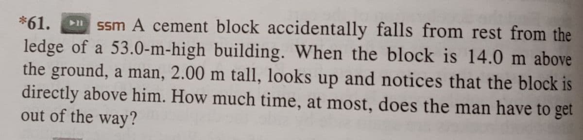 *61.
ssm A cement block accidentally falls from rest from the
ledge of a 53.0-m-high building. When the block is 14.0 m above
the ground, a man, 2.00 m tall, looks up and notices that the block is
directly above him. How much time, at most, does the man have to get
out of the way?