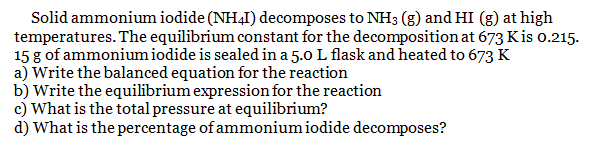 Solid ammonium iodide (NH41) decomposes to NH3 (g) and HI (g) at high
temperatures. The equilibrium constant for the decomposition at 673 Kis 0.215.
15 g of ammonium iodide is sealed in a 5.0 L flask and heated to 673 K
a) Write the balanced equation for the reaction
b) Write the equilibrium expression for the reaction
c) What is the total pressure at equilibrium?
d) What is the percentage of ammonium iodide decomposes?