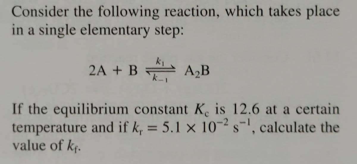Consider the following reaction, which takes place
in a single elementary step:
2A + BA₂B
If the equilibrium constant K. is 12.6 at a certain
temperature and if k, = 5.1 x 10-² s¹, calculate the
value of k₁.