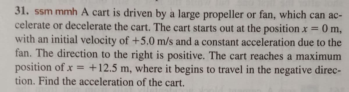 31. ssm mmh A cart is driven by a large propeller or fan, which can ac-
celerate or decelerate the cart. The cart starts out at the position x =
0 m,
with an initial velocity of +5.0 m/s and a constant acceleration due to the
fan. The direction to the right is positive. The cart reaches a maximum
position of x = +12.5 m, where it begins to travel in the negative direc-
tion. Find the acceleration of the cart.