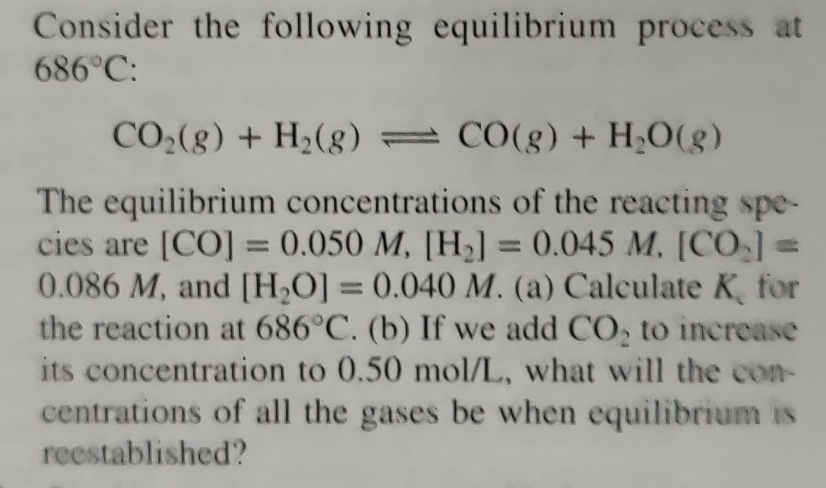 Consider the following equilibrium process at
686°C:
CO₂(g) + H₂(g) = CO(g) + H₂O(g)
The equilibrium concentrations of the reacting spe-
cies are [CO] = 0.050 M, [H₂] = 0.045 M. [CO₂] =
0.086 M, and [H₂O] = 0.040 M. (a) Calculate K, for
the reaction at 686°C. (b) If we add CO₂ to increase
its concentration to 0.50 mol/L, what will the con-
centrations of all the gases be when equilibrium is
reestablished?