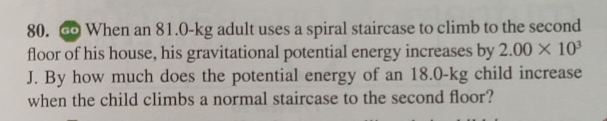 80. Go When an 81.0-kg adult uses a spiral staircase to climb to the second
floor of his house, his gravitational potential energy increases by 2.00 × 10³
J. By how much does the potential energy of an 18.0-kg child increase
when the child climbs a normal staircase to the second floor?