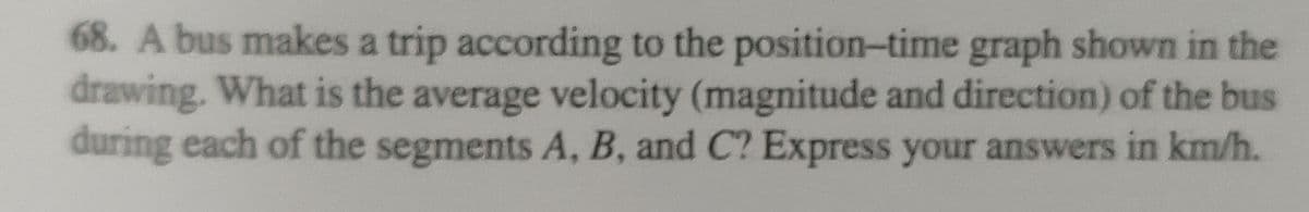 68. A bus makes a trip according to the position-time graph shown in the
drawing. What is the average velocity (magnitude and direction) of the bus
during each of the segments A, B, and C? Express your answers in km/h.