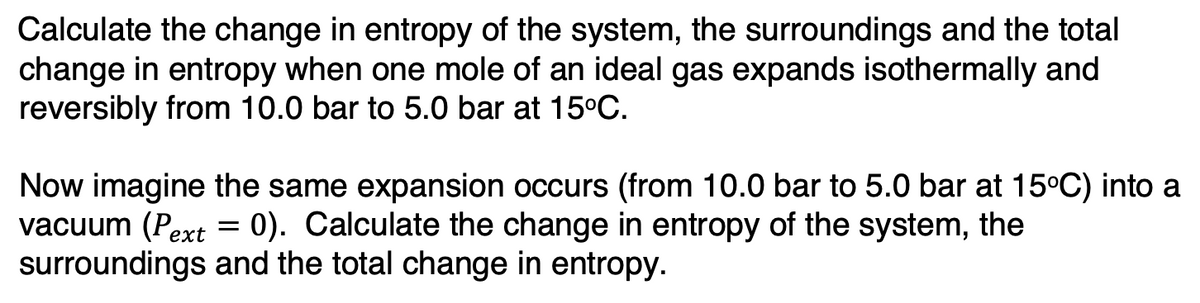 Calculate the change in entropy of the system, the surroundings and the total
change in entropy when one mole of an ideal gas expands isothermally and
reversibly from 10.0 bar to 5.0 bar at 15°C.
Now imagine the same expansion occurs (from 10.0 bar to 5.0 bar at 15°C) into a
vacuum (Pext : 0). Calculate the change in entropy of the system, the
surroundings and the total change in entropy.
=