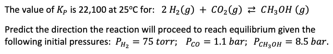The value of Kp is 22,100 at 25°C for: 2 H₂(g) + CO₂(g) ⇒ CH3OH (g)
Predict the direction the reaction will proceed to reach equilibrium given the
following initial pressures: PH₂ = 75 torr; Pco
1.1 bar; PCH₂OH
= 8.5 bar.