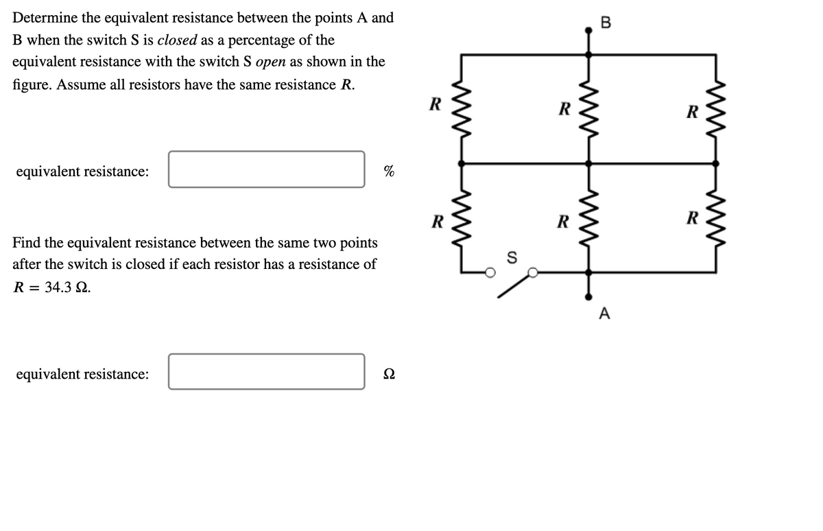 Determine the equivalent resistance between the points A and
B when the switch S is closed as a percentage of the
equivalent resistance with the switch S open as shown in the
figure. Assume all resistors have the same resistance R.
R
R
R
equivalent resistance:
%
R
Find the equivalent resistance between the same two points
S
after the switch is closed if each resistor has a resistance of
R = 34.3 2.
A
equivalent resistance:
B.
ww
