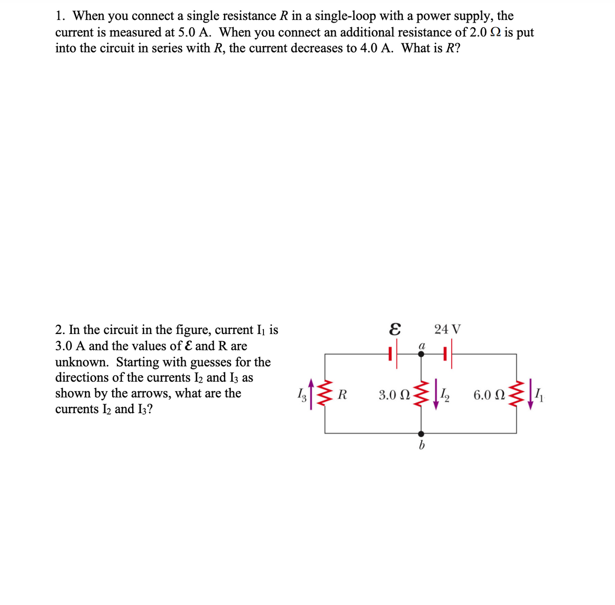 1. When you connect a single resistance R in a single-loop with a power supply, the
current is measured at 5.0 A. When you connect an additional resistance of 2.0 2 is put
into the circuit in series with R, the current decreases to 4.0 A. What is R?
2. In the circuit in the figure, current Ij is
24 V
3.0 A and the values of E and R are
а
unknown. Starting with guesses for the
directions of the currents I2 and I3 as
shown by the arrows, what are the
currents I2 and I3?
R
3.0 N
|I,
6.0 N
