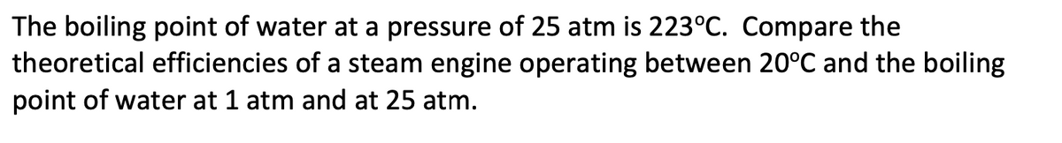 The boiling point of water at a pressure of 25 atm is 223°C. Compare the
theoretical efficiencies of a steam engine operating between 20°º℃ and the boiling
point of water at 1 atm and at 25 atm.