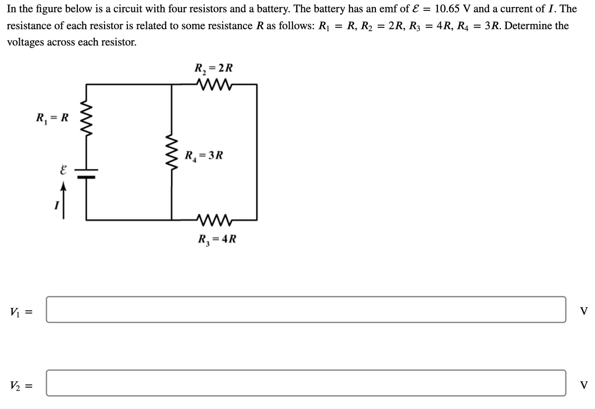 In the figure below is a circuit with four resistors and a battery. The battery has an emf of E = 10.65 V and a current of I. The
resistance of each resistor is related to some resistance R as follows: R1
R, R2
2R, R3 = 4R, R4
3R. Determine the
voltages across each resistor.
R, = 2R
%3D
R, = R
R, = 3R
R, = 4R
V
V
=
ww
