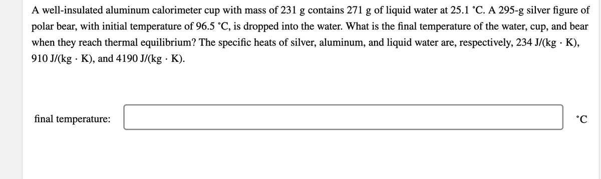 A well-insulated aluminum calorimeter cup with mass of 231 g contains 271 g of liquid water at 25.1 °C. A 295-g silver figure of
polar bear, with initial temperature of 96.5 °C, is dropped into the water. What is the final temperature of the water, cup, and bear
when they reach thermal equilibrium? The specific heats of silver, aluminum, and liquid water are, respectively, 234 J/(kg · K),
910 J/(kg · K), and 4190 J/(kg · K).
final temperature:
