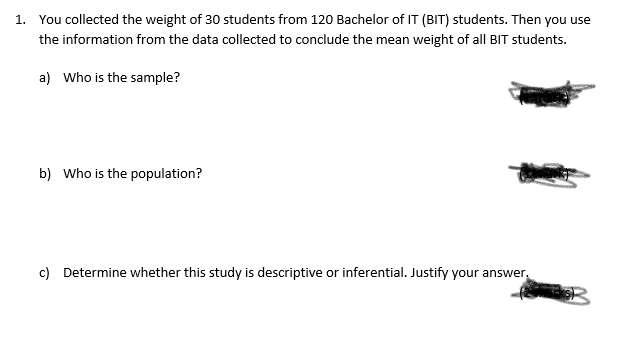 1. You collected the weight of 30 students from 120 Bachelor of IT (BIT) students. Then you use
the information from the data collected to conclude the mean weight of all BIT students.
a) Who is the sample?
b) Who is the population?
c) Determine whether this study is descriptive or inferential. Justify your answer.