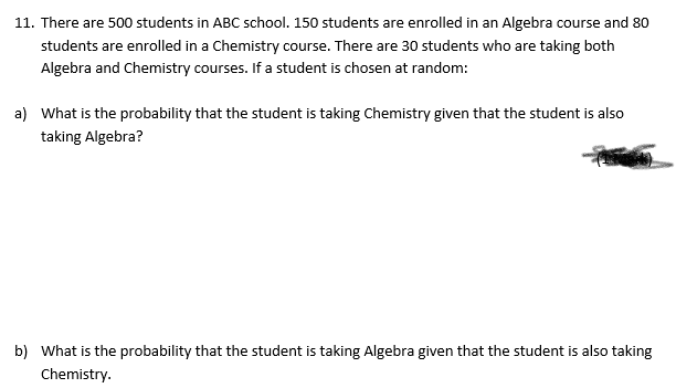 11. There are 500 students in ABC school. 150 students are enrolled in an Algebra course and 80
students are enrolled in a Chemistry course. There are 30 students who are taking both
Algebra and Chemistry courses. If a student is chosen at random:
a) What is the probability that the student is taking Chemistry given that the student is also
taking Algebra?
b) What is the probability that the student is taking Algebra given that the student is also taking
Chemistry.