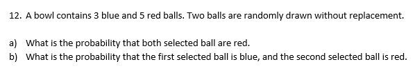 12. A bowl contains 3 blue and 5 red balls. Two balls are randomly drawn without replacement.
a) What is the probability that both selected ball are red.
b) What is the probability that the first selected ball is blue, and the second selected ball is red.