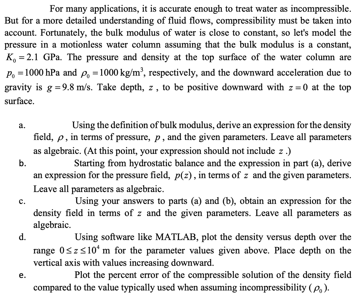 For many applications, it is accurate enough to treat water as incompressible.
But for a more detailed understanding of fluid flows, compressibility must be taken into
account. Fortunately, the bulk modulus of water is close to constant, so let's model the
pressure in a motionless water column assuming that the bulk modulus is a constant,
K, = 2.1 GPa. The pressure and density at the top surface of the water column are
6.
Po =1000 hPa and P, =1000 kg/m², respectively, and the downward acceleration due to
gravity is g =9.8 m/s. Take depth, z, to be positive downward with z = 0 at the top
%3D
%3D
%3D
surface.
Using the definition of bulk modulus, derive an expression for the density
field, p, in terms of pressure, p, and the given parameters. Leave all parameters
а.
as algebraic. (At this point, your expression should not include z .)
b.
Starting from hydrostatic balance and the expression in part (a), derive
an expression for the pressure field, p(z), in terms of z and the given parameters.
Leave all parameters as algebraic.
с.
Using your answers to parts (a) and (b), obtain an expression for the
density field in terms of z and the given parameters. Leave all parameters as
algebraic.
d.
Using software like MATLAB, plot the density versus depth over the
range 0<z<10* m for the parameter values given above. Place depth on the
vertical axis with values increasing downward.
Plot the percent error of the compressible solution of the density field
compared to the value typically used when assuming incompressibility (po).
е.
