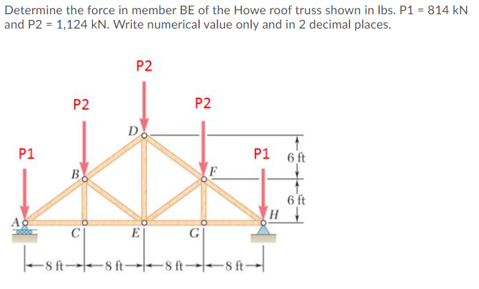 Determine the force in member BE of the Howe roof truss shown in Ibs. P1 = 814 kN
and P2 = 1,124 kN. Write numerical value only and in 2 decimal places.
P2
P2
P2
D
P1
P1
6 ft
B
6 ft
н
Ao
E
G
8 ft 8 ft-
8 ft→ 8 ft-
-8 ft-
