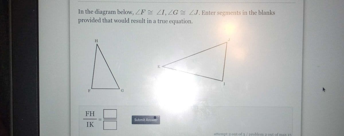 In the diagram below, ZF = ZI, ZG = ZJ. Enter segments in the blanks
provided that would result in a true equation.
H
K
F
FH
Submit Answer
IK
attempt 2 out of 3 / problem 2 out of max 15
