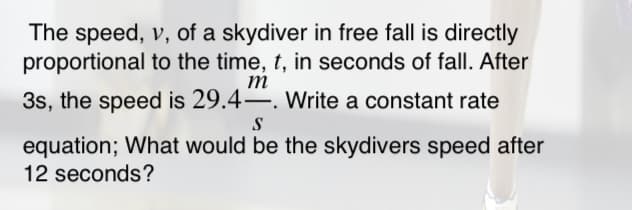 The speed, v, of a skydiver in free fall is directly
proportional to the time, t, in seconds of fall. After
m
3s, the speed is 29.4–. Write a constant rate
S
equation; What would be the skydivers speed after
12 seconds?
