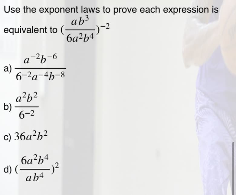 Use the exponent laws to prove each expression is
ab3
equivalent to (-
-2
6a²b4
a-2b-6
а)
6-2a-4b-8
a?b?
b)
6-2
c) 36a?b²
6a?b4
d) (-
-)2
ab4
