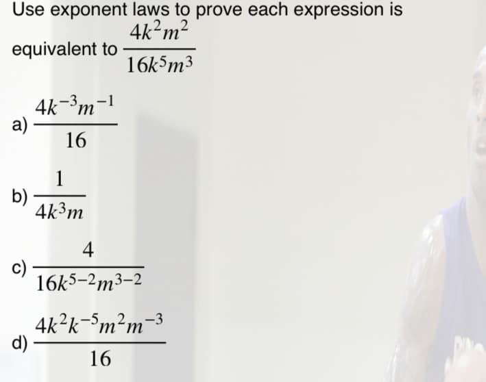 Use exponent laws to prove each expression is
4k?m2
equivalent to
16k5m3
4k-³m
а)
-1
16
1
b)
4k³m
4
c)
16k5-2m3–2
4k?k-Sm²m-³
d)
16
