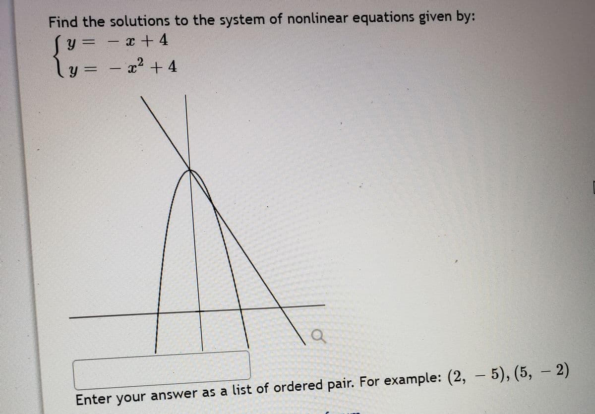 Find the solutions to the system of nonlinear equations given by:
y = – x + 4
ly = – x² + 4
|
Enter your answer as a list of ordered pair. For example: (2, – 5), (5, - 2)
