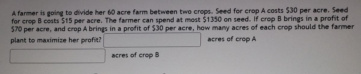 A farmer is going to divide her 60 acre farm between two crops. Seed for crop A costs Ş30 per acre. Seed
for crop
B costs $15 per acre. The farmer can spend at most $1350 on seed. If crop B brings in a profit of
$70 per acre, and crop A brings in a profit of $30 per acre, how many acres of each crop should the farmer
plant to maximize her profit?
acres of crop A
acres of crop
В
