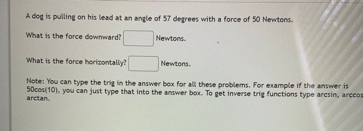 A dog is pulling on his lead at an angle of 57 degrees with a force of 50 Newtons.
What is the force downward?
Newtons.
What is the force horizontally?
Newtons.
Note: You can type the trig in the answer box for all these problems. For example if the answer is
50cos(10), you can just type that into the answer box. To get inverse trig functions type arcsin, arccos
arctan.
