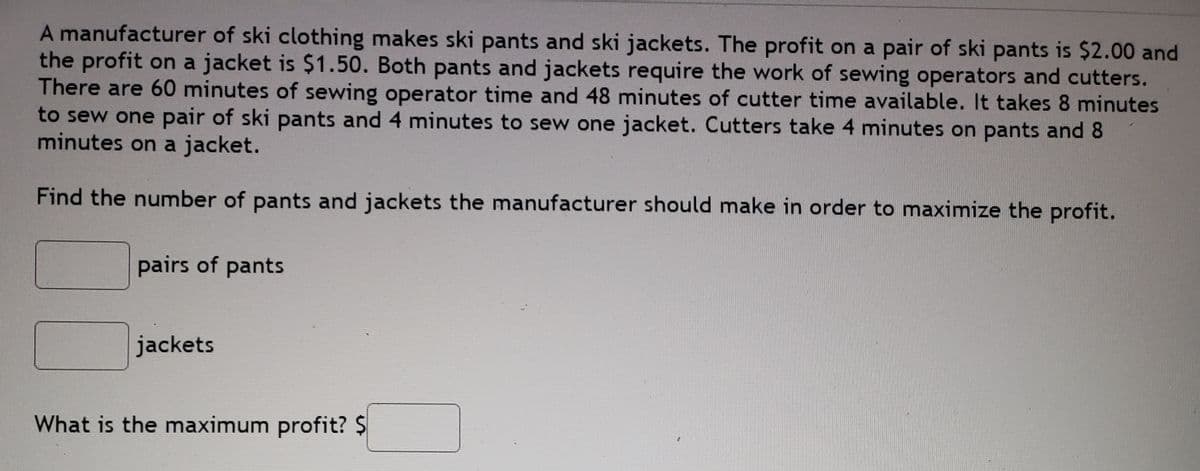 A manufacturer of ski clothing makes ski pants and ski jackets. The profit on a pair of ski pants is $2.00 and
the profit on a jacket is $1.50. Both pants and jackets require the work of sewing operators and cutters.
There are 60 minutes of sewing operator time and 48 minutes of cutter time available. It takes 8 minutes
to sew one pair of ski pants and 4 minutes to sew one jacket. Cutters take 4 minutes on pants and 8
minutes on a jacket.
Find the number of pants and jackets the manufacturer should make in order to maximize the profit.
pairs of pants
jackets
What is the maximum profit? $
