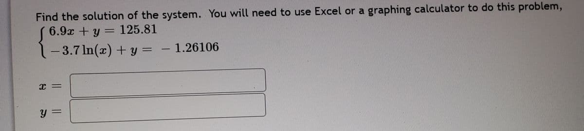 Find the solution of the system. You will need to use Excel or a graphing calculator to do this problem,
6.9x +y = 125.81
- 3.7 In(x) + y = – 1.26106
%3D
|
y =
