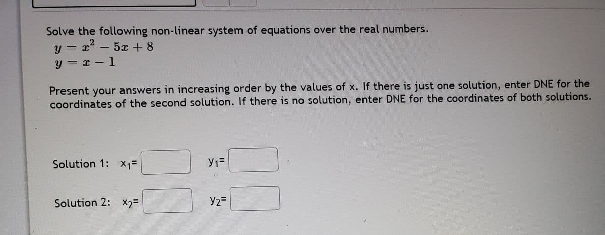 Solve the following non-linear system of equations over the real numbers.
y = x - 5x + 8
y = x – 1
||
Present your answers in increasing order by the values of x. If there is just one solution, enter DNE for the
coordinates of the second solution. If there is no solution, enter DNE for the coordinates of both solutions.
Solution 1: X1=
Solution 2: X2=
Y2=
