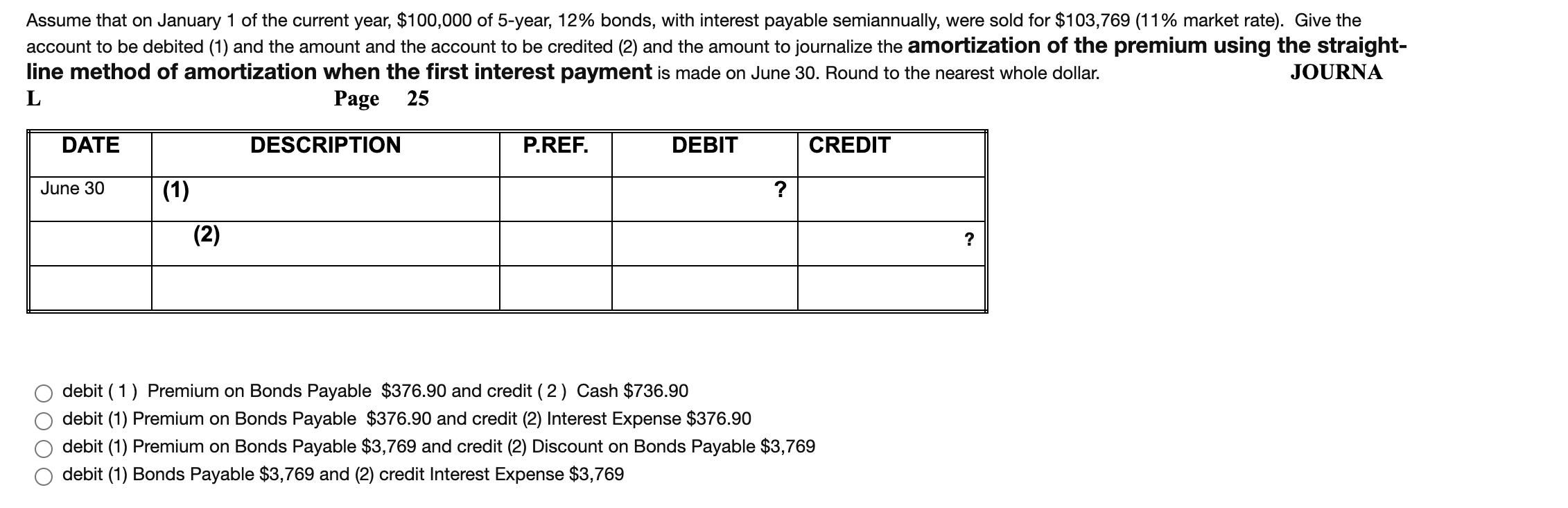 Assume that on January 1 of the current year, $100,000 of 5-year, 12% bonds, with interest payable semiannually, were sold for $103,769 (11% market rate). Give the
account to be debited (1) and the amount and the account to be credited (2) and the amount to journalize the amortization of the premium using the straight-
line method of amortization when the first interest payment is made on June 30. Round to the nearest whole dollar.
JOURNA
L
Page 25
DATE
DESCRIPTION
P.REF.
DEBIT
CREDIT
June 30
(1)
?
(2)
?
debit (1) Premium on Bonds Payable $376.90 and credit (2) Cash $736.90
debit (1) Premium on Bonds Payable $376.90 and credit (2) Interest Expense $376.90
debit (1) Premium on Bonds Payable $3,769 and credit (2) Discount on Bonds Payable $3,769
debit (1) Bonds Payable $3,769 and (2) credit Interest Expense $3,769
