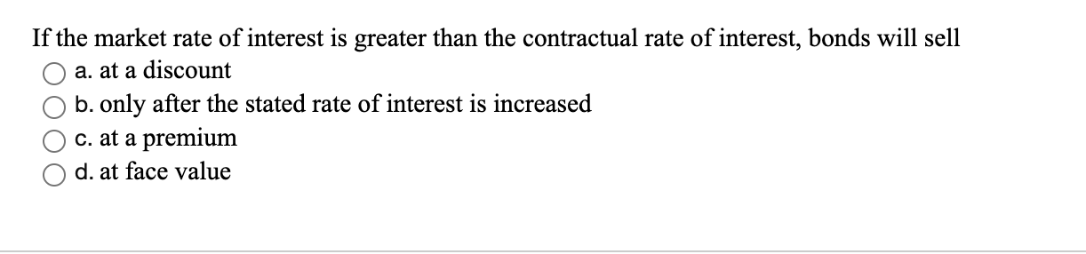 If the market rate of interest is greater than the contractual rate of interest, bonds will sell
a. at a discount
b. only after the stated rate of interest is increased
c. at a premium
d. at face value
