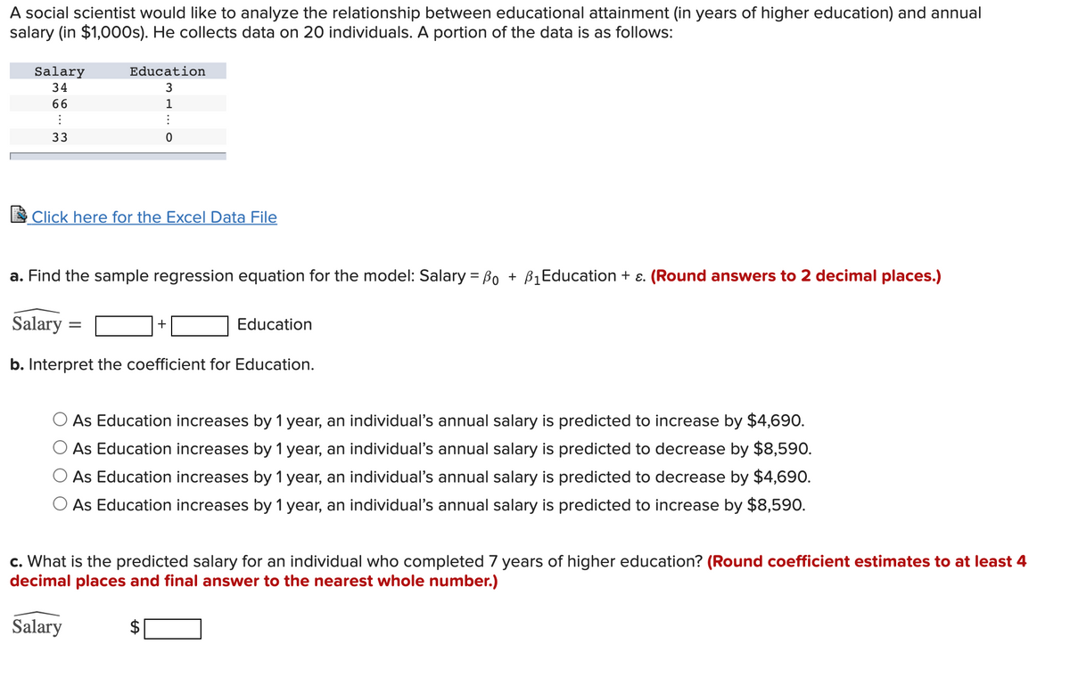 A social scientist would like to analyze the relationship between educational attainment (in years of higher education) and annual
salary (in $1,000s). He collects data on 20 individuals. A portion of the data is as follows:
Salary
Education
34
3
66
1
33
E Click here for the Excel Data File
a. Find the sample regression equation for the model: Salary = Bo + B1Education + ɛ. (Round answers to 2 decimal places.)
Salary =
Education
+
b. Interpret the coefficient for Education.
As Education increases by 1 year, an individual's annual salary is predicted to increase by $4,690.
O As Education increases by 1 year, an individual's annual salary is predicted to decrease by $8,590.
O As Education increases by 1 year, an individual's annual salary is predicted to decrease by $4,690.
O As Education increases by 1 year, an individual's annual salary is predicted to increase by $8,590.
c. What is the predicted salary for an individual who completed 7 years of higher education? (Round coefficient estimates to at least 4
decimal places and final answer to the nearest whole number.)
Salary
%24
