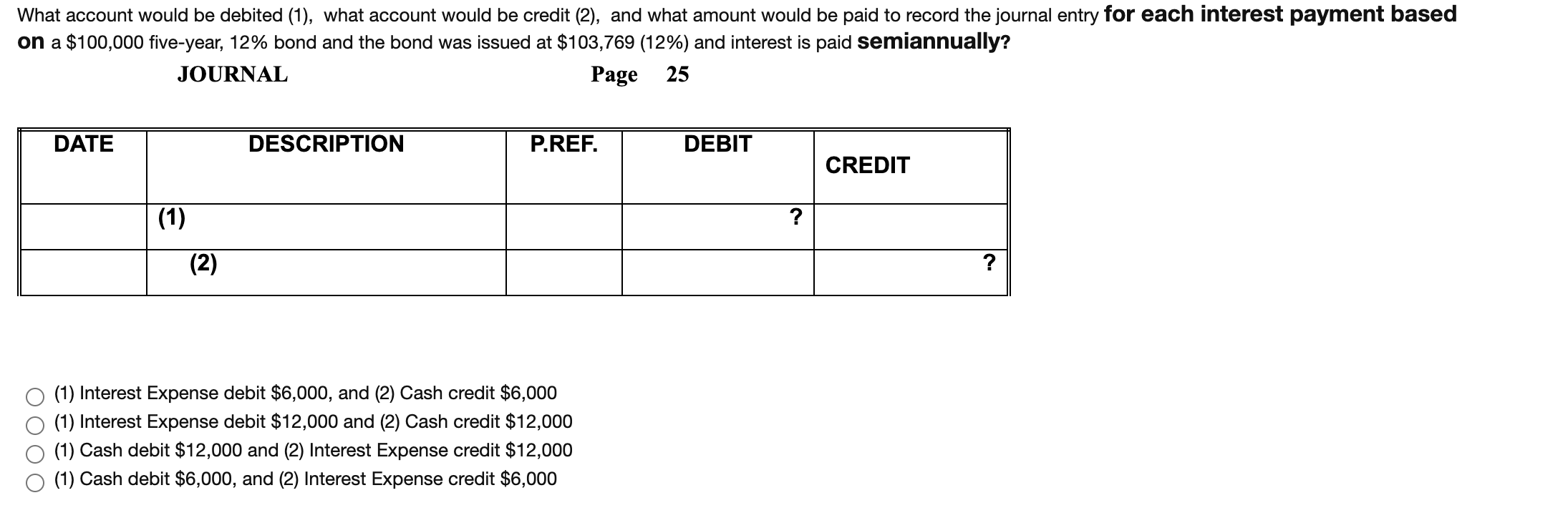 What account would be debited (1), what account would be credit (2), and what amount would be paid to record the journal entry for each interest payment based
on a $100,000 five-year, 12% bond and the bond was issued at $103,769 (12%) and interest is paid semiannually?
JOURNAL
Page
25
DATE
DESCRIPTION
P.REF.
DEBIT
CREDIT
(1)
?
(2)
?
(1) Interest Expense debit $6,000, and (2) Cash credit $6,000
(1) Interest Expense debit $12,000 and (2) Cash credit $12,000
(1) Cash debit $12,000 and (2) Interest Expense credit $12,000
(1) Cash debit $6,000, and (2) Interest Expense credit $6,000
