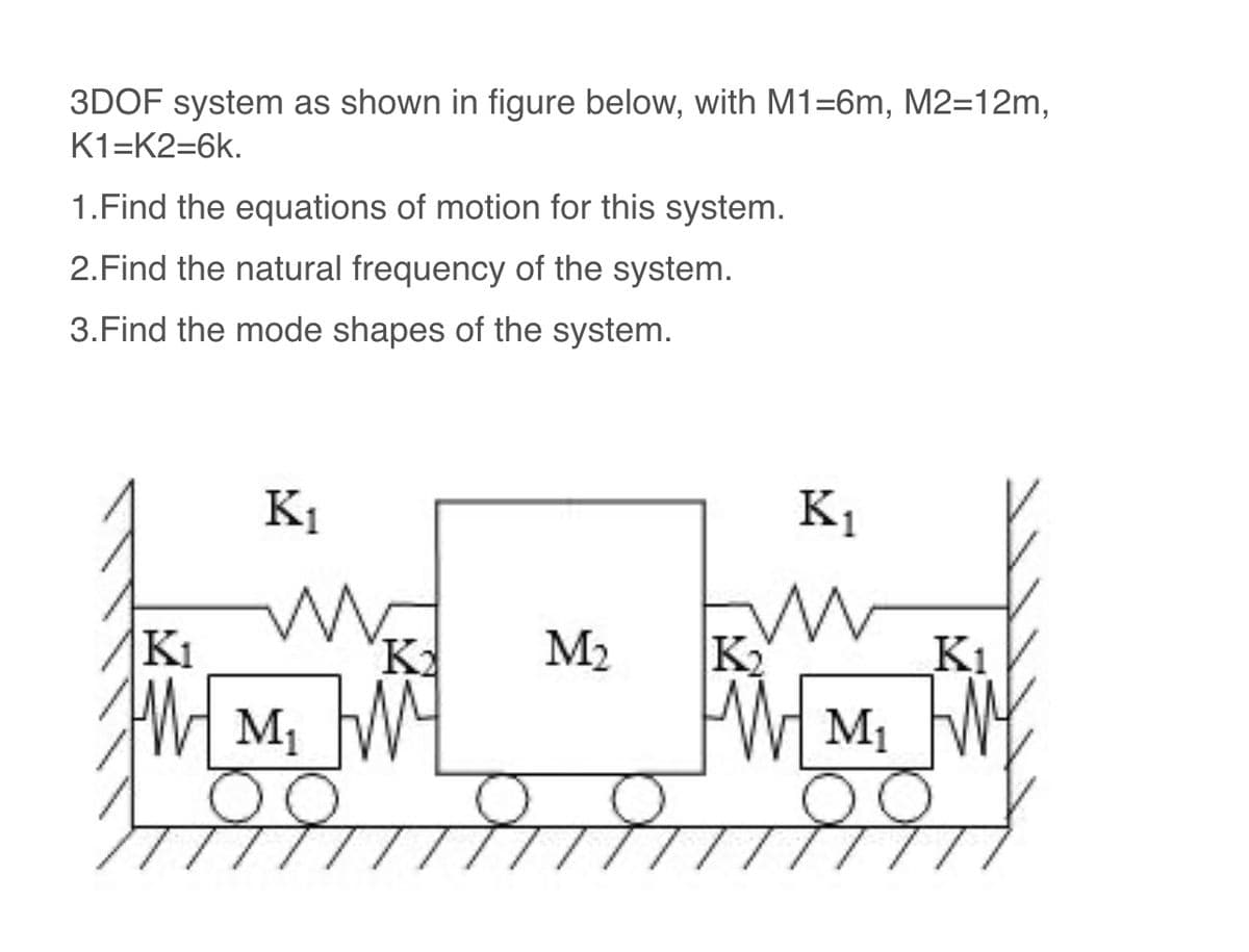 3DOF system as shown in figure below, with M1=6m, M2=12m,
K1-K2=6k.
1. Find the equations of motion for this system.
2. Find the natural frequency of the system.
3. Find the mode shapes of the system.
K₁
K₁
M₁
K₂
M₂
Ki
K₂
K₁
WM₁
M₁ M