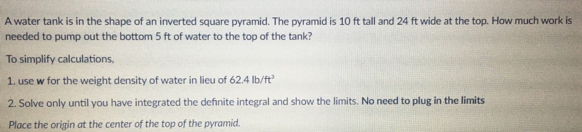 A water tank is in the shape of an inverted square pyramid. The pyramid is 10 ft tall and 24 ft wide at the top. How much work is
needed to pump out the bottom 5 ft of water to the top of the tank?
To simplify calculations,
1. use w for the weight density of water in lieu of 62.4 lb/ft
2. Solve only until you have integrated the definite integral and show the limits. No need to plug in the limits
Place the origin at the center of the top of the pyramid.
