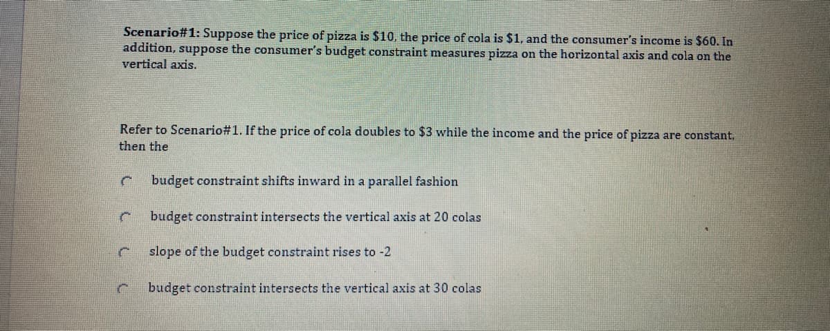 Scenario#1: Suppose the price of pizza is $10, the price of cola is $1, and the consumer's income is $60. In
addition, suppose the consumer's budget constraint measures pizza on the horizontal axis and cola on the
vertical axis.
Refer to Scenario#1. If the price
cola doubles to $3 while the income and the price of pizza are constant,
then the
budget constraint shifts inward in a parallel fashion
budget constraint intersects the vertical axis at 20 colas
slope of the budget constraint rises to -2
budget constraint intersects the vertical axis at 30 colas
