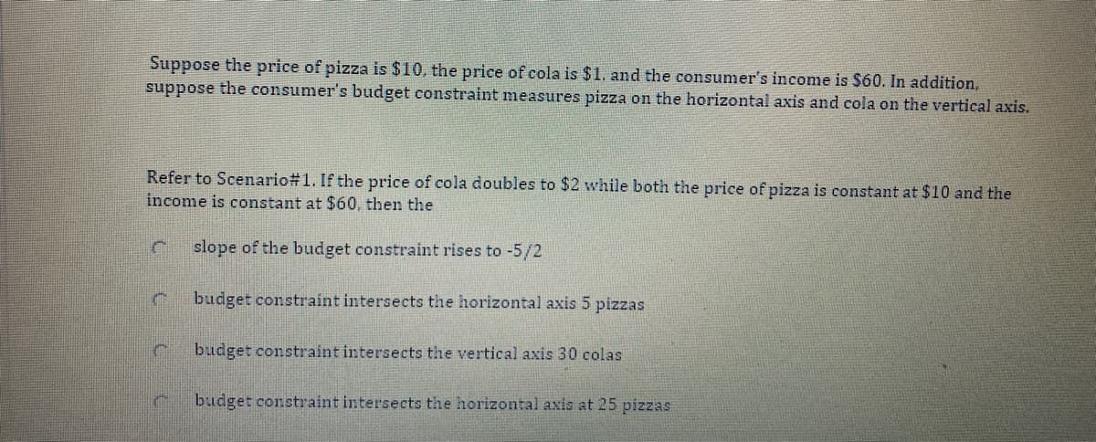 Suppose the price of pizza is $10, the price of cola is $1, and the consumer's income is $60. In addition,
suppose the consumer's budget constraint measures pizza on the horizontal axis and cola on the vertical axis.
Refer to Scenario#1. If the price of cola doubles to $2 while both the price of pizza is constant at $10 and the
income is constant at $60, then the
slope of the budget constraint rises to -5/2
budget constraint intersects the horizontal axis 5 pizzas
budget constraint intersects the vertical axis 30 colas
budget constraint intersects the horizontal axis at 25 pizzas
