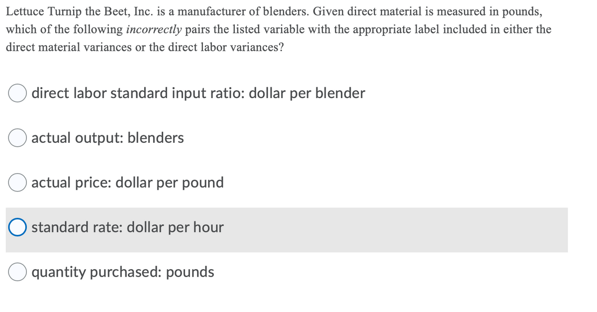 Lettuce Turnip the Beet, Inc. is a manufacturer of blenders. Given direct material is measured in pounds,
which of the following incorrectly pairs the listed variable with the appropriate label included in either the
direct material variances or the direct labor variances?
direct labor standard input ratio: dollar per blender
actual output: blenders
actual price: dollar per pound
O standard rate: dollar per hour
quantity purchased: pounds
