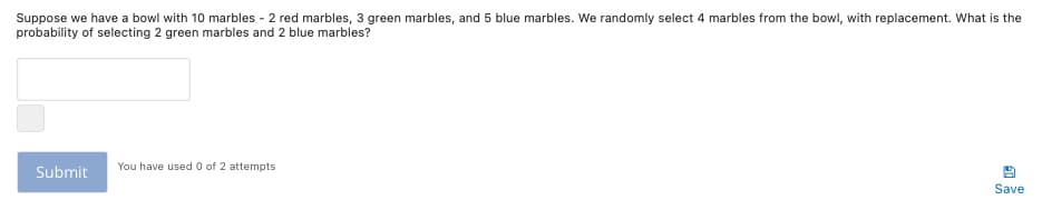 Suppose we have a bowl with 10 marbles - 2 red marbles, 3 green marbles, and 5 blue marbles. We randomly select 4 marbles from the bowl, with replacement. What is the
probability of selecting 2 green marbles and 2 blue marbles?
You have used 0 of 2 attempts
Submit
Save
