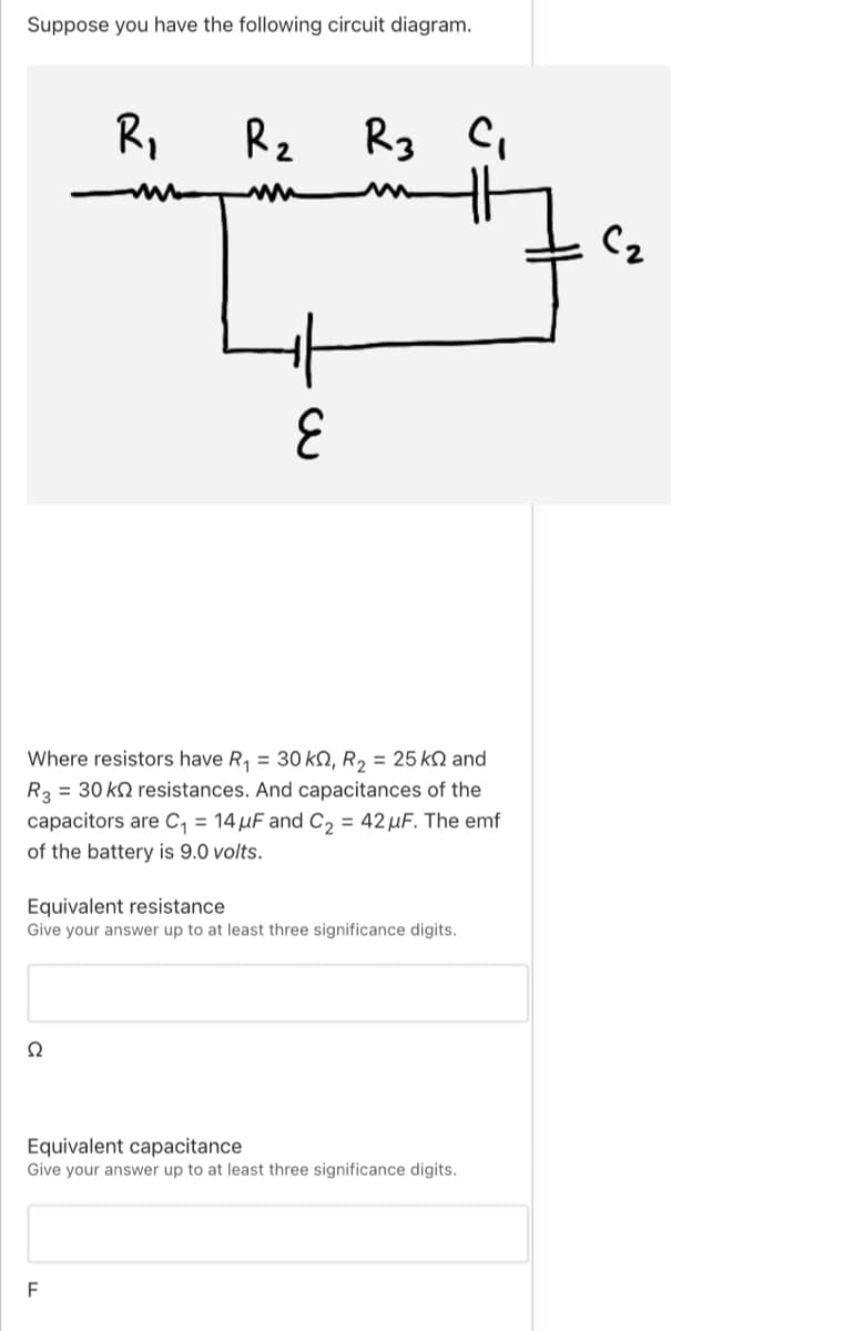 Suppose you have the following circuit diagram.
R,
Rz
Rg
C2
Where resistors have R, = 30 kQ, R, = 25 kN and
R3 = 30 k2 resistances. And capacitances of the
capacitors are C, = 14 µF and C, = 42 µF. The emf
of the battery is 9.0 volts.
Equivalent resistance
Give your answer up to at least three significance digits.
Equivalent capacitance
Give your answer up to at least three significance digits.
