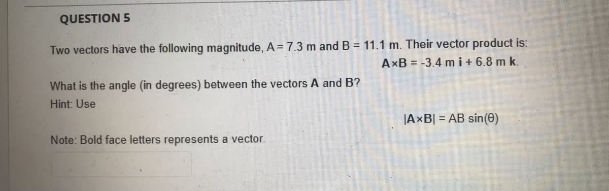 QUESTION 5
Two vectors have the following magnitude, A = 7.3 m and B = 11.1 m. Their vector product is:
AxB = -3.4 m i+ 6.8 m k.
What is the angle (in degrees) between the vectors A and B?
Hint: Use
|AxB| = AB sin(0)
Note: Bold face letters represents a vector.
