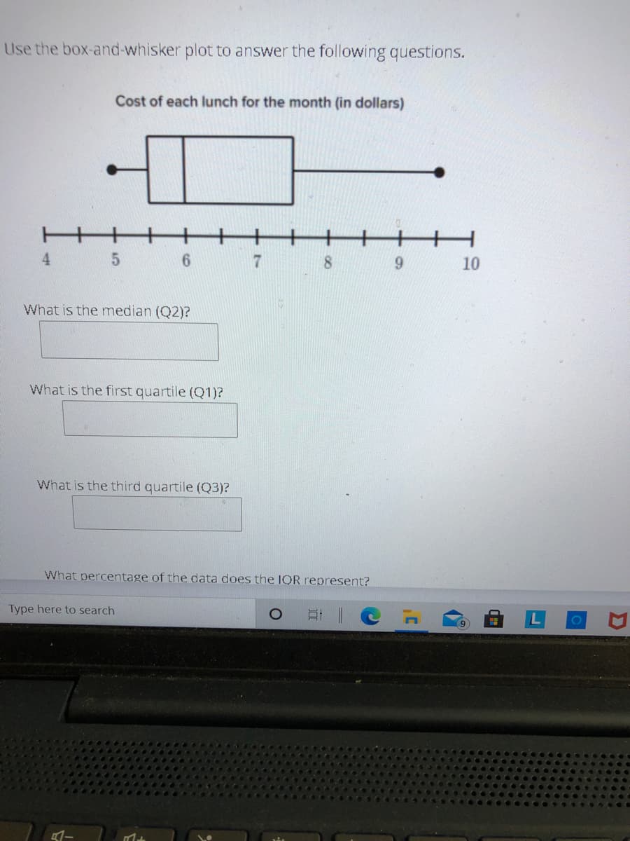 Use the box-and-whisker plot to answer the following questions.
Cost of each lunch for the month (in dollars)
4.
6.
8.
10
What is the median (Q2)?
What is the first quartile (Q1)?
What is the third quartile (Q3)?
What percentage of the data does the IOR represent?
Type here to search
91
