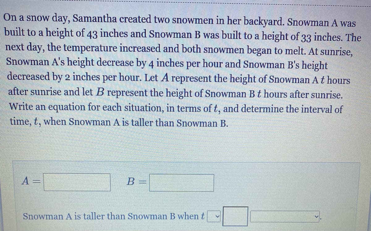 On a snow day, Samantha created two snowmen in her backyard. Snowman A was
built to a height of 43 inches and Snowman B was built to a height of 33 inches. The
next day, the temperature increased and both snowmen began to melt. At sunrise,
Snowman A's height decrease by 4 inches per hour and Snowman B's height
decreased by 2 inches per hour. Let A represent the height of Snowman At hours
after sunrise and let B represent the height of Snowman B t hours after sunrise.
Write an equation for each situation, in terms of t, and determine the interval of
time, t, when Snowman A is taller than Snowman B.
A =
B =
Snowman A is taller than Snowman B whent
