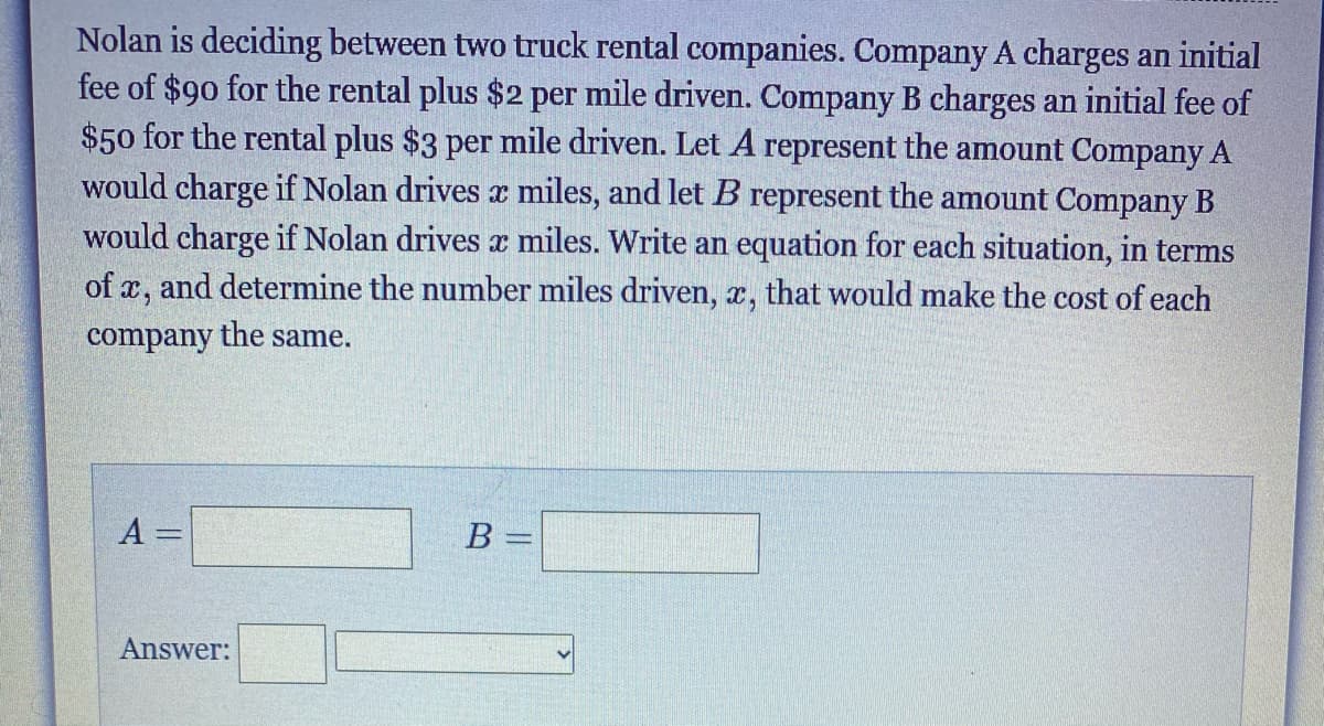 Nolan is deciding between two truck rental companies. Company A charges an initial
fee of $90 for the rental plus $2 per mile driven. Company B charges an initial fee of
$50 for the rental plus $3 per mile driven. Let A represent the amount Company A
would charge if Nolan drives x miles, and let B represent the amount Company B
would charge if Nolan drives x miles. Write an equation for each situation, in terms
of x, and determine the number miles driven, x, that would make the cost of each
company the same.
A =
B =
Answer:
