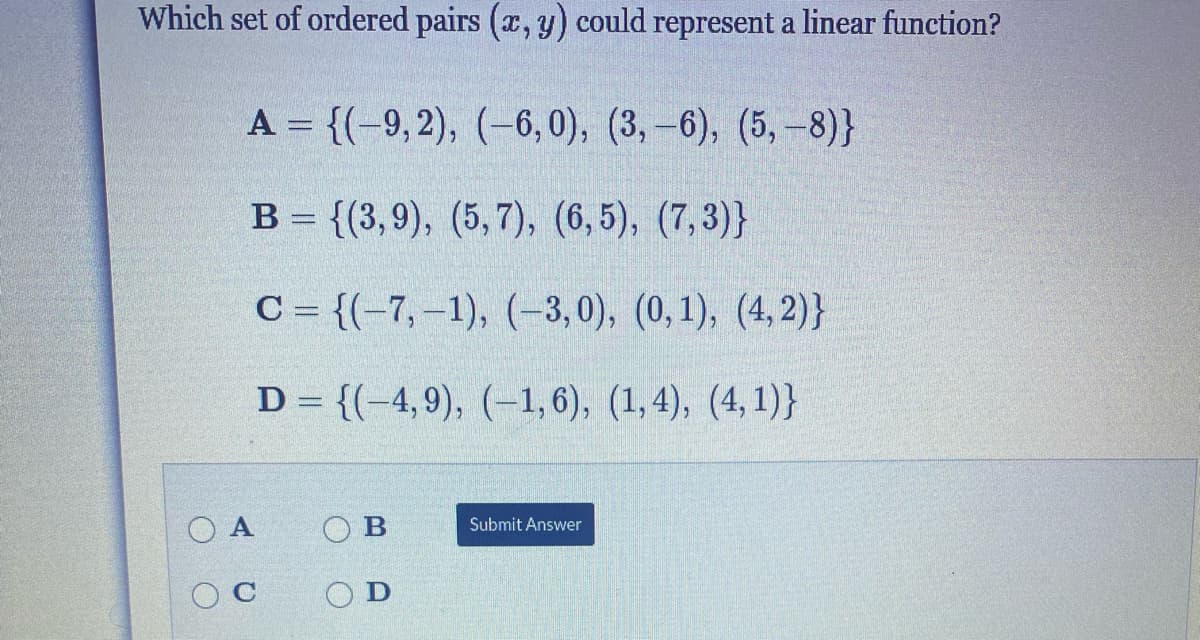 Which set of ordered pairs (x, y) could represent a linear function?
A = {(-9, 2), (–6, 0), (3, –6), (5, –8)}
B = {(3,9), (5,7), (6,5), (7,3)}
C = {(-7,-1), (-3,0), (0,1), (4, 2)}
D = {(-4,9), (–1,6), (1,4), (4, 1)}
O A
O B
Submit Answer
O C
O D
