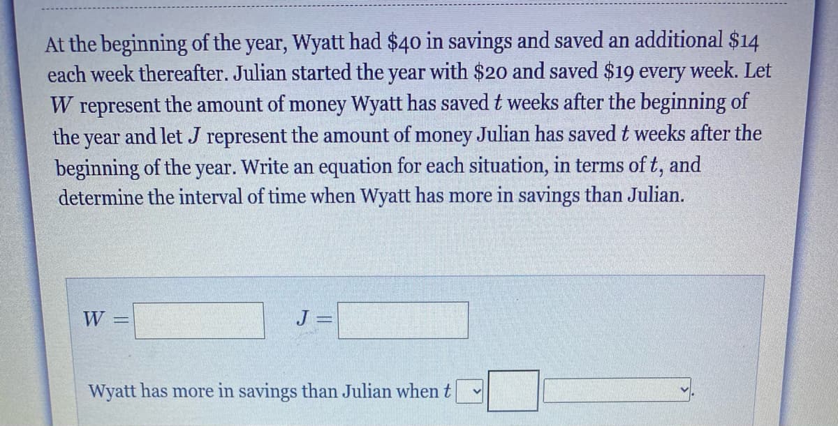 At the beginning of the year, Wyatt had $40 in savings and saved an additional $14
each week thereafter. Julian started the year with $20 and saved $19 every week. Let
W represent the amount of money Wyatt has saved t weeks after the beginning of
the year and let J represent the amount of money Julian has saved t weeks after the
beginning of the year. Write an equation for each situation, in terms of t, and
determine the interval of time when Wyatt has more in savings than Julian.
W =
J =
Wyatt has more in savings than Julian when t
