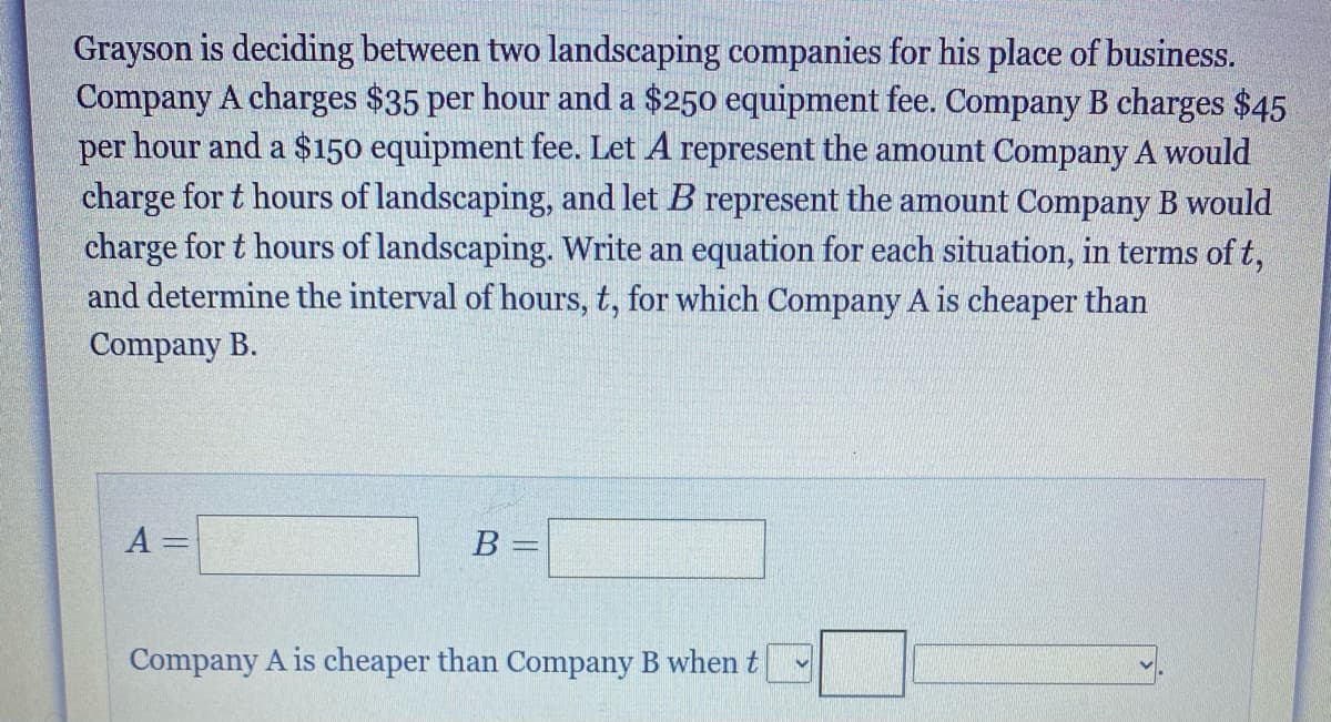 Grayson is deciding between two landscaping companies for his place of business.
Company A charges $35 per hour and a $250 equipment fee. Company B charges $45
per hour and a $150 equipment fee. Let A represent the amount Company A would
charge for t hours of landscaping, and let B represent the amount Company B would
charge for t hours of landscaping. Write an equation for each situation, in terms of t,
and determine the interval of hours, t, for which Company A is cheaper than
Company B.
A =
B =
Company A is cheaper than Company B when t
