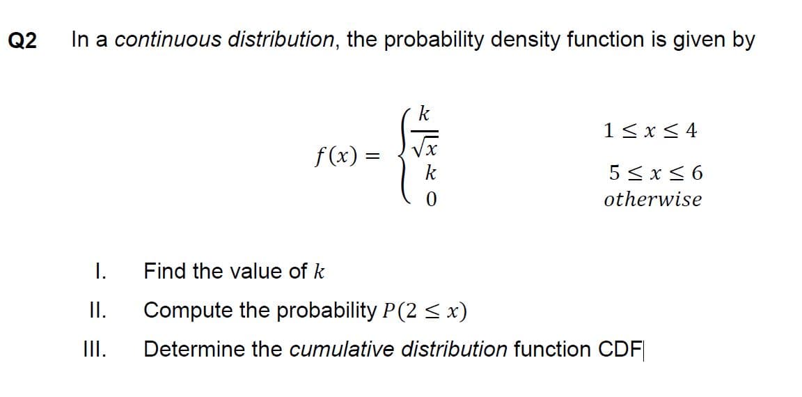 Q2
In a continuous distribution, the probability density function is given by
1<x< 4
f (x) =
k
5 <x< 6
otherwise
I.
Find the value of k
I.
Compute the probability P(2 < x)
II.
Determine the cumulative distribution function CDF

