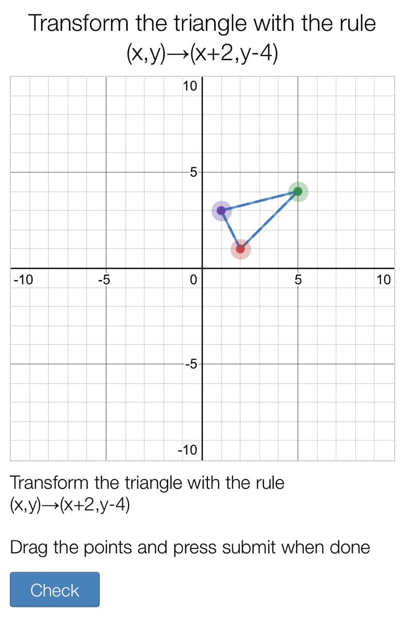 Transform the triangle with the rule
(X,y)→(x+2,y-4)
10
5-
-10
-5
10
-5
-10
Transform the triangle with the rule
(х, у) —-(x+2,y-4)
Drag the points and press submit when done
Check
-5
