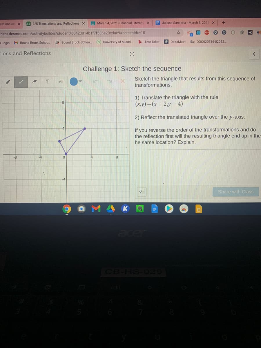slations an
JA 3/5 Translations and Reflections x
A March 4, 2021-Financial Literacy
E Julissa Sanabria - March 3, 2021
dent.desmos.com/activitybuilder/student/60423014b1f7f536e20cdac9#screenldx=10
s Login M Bound Brook Schoo.
A Bound Brook Schoo.
N University of Miami.
A Test Taker
E DeltaMath
Bb DOC020516-02052..
tions and Reflections
Challenge 1: Sketch the sequence
Sketch the triangle that results from this sequence of
transformations.
1) Translate the triangle with the rule
-8-
(ху) - (х + 2,у -4)
2) Reflect the translated triangle over the y-axis.
If you reverse the order of the transformations and do
the reflection first will the resulting triangle end up in the
he same location? Explain.
-8
-4
Share with Class
K
acer
CB-HS-029
